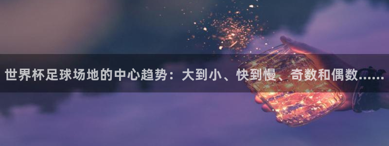 2026世预赛赛程表：世界杯足球场地的中心趋势：大到小、快到慢、奇数和偶数……